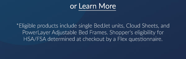 Learn more. *Eligible products include single BedJet units, Cloud Sheets, and PowerLayer Adjustable Bed Frames. Shopper's eligibility for HSA/FSA determind at checkout by a Flex questionnaire.