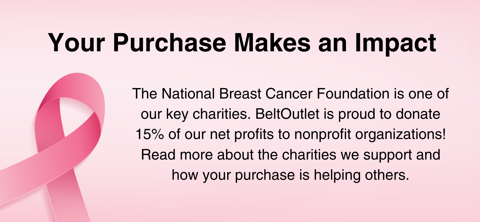 Your Purchase Helps Makes an Impact. The National Breast Cancer Foundation is one of our key charities. Belt Outlet is proud to donate 15% of our net profits to nonprofit organizations! Read more about the charities we support and how your purchase is helping others.