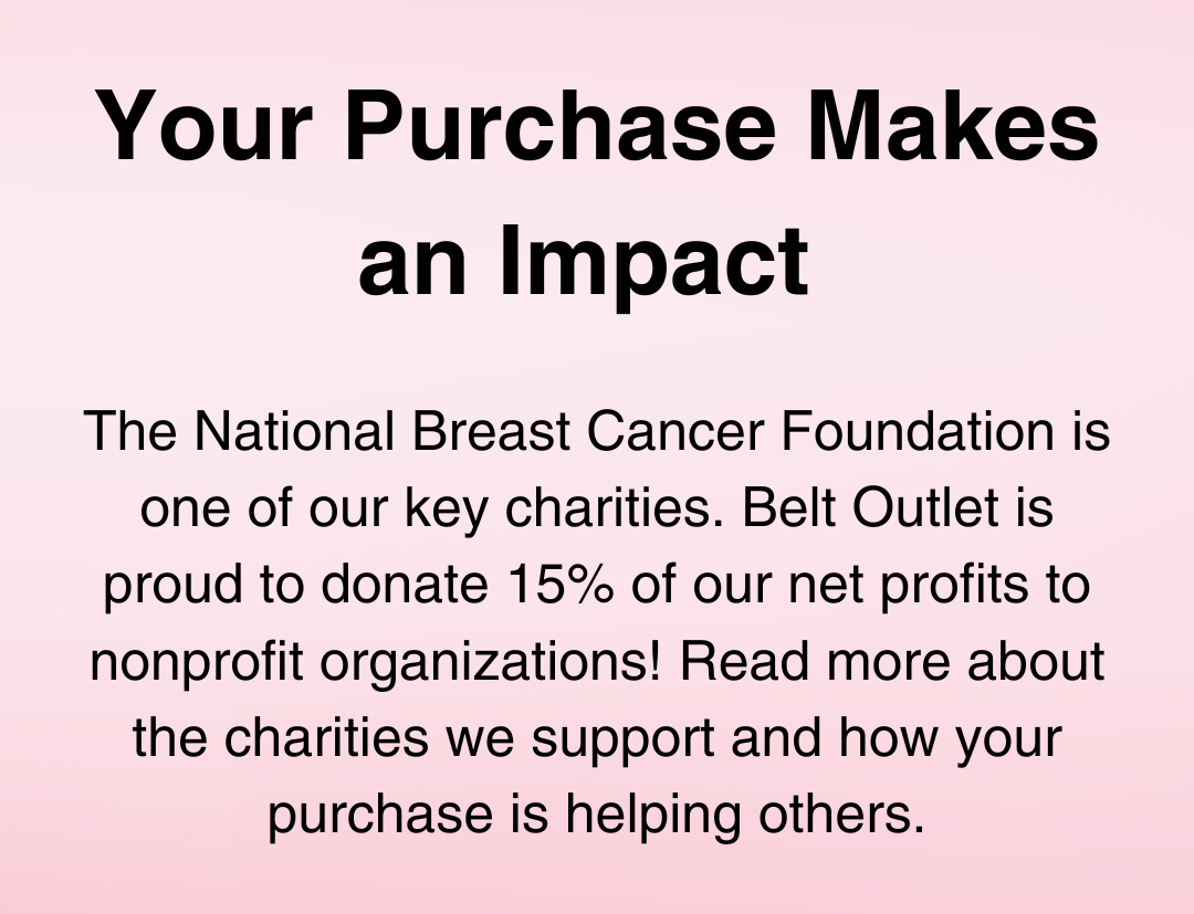 Your Purchase Helps Makes an Impact. The National Breast Cancer Foundation is one of our key charities. Belt Outlet is proud to donate 15% of our net profits to nonprofit organizations! Read more about the charities we support and how your purchase is helping others.