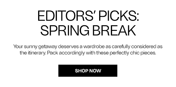 Editors' Picks: SPRING BREAK Your sunny getaway deserves a wardrobe as carefully considered as the itinerary. Pack accordingly with these perfectly chic pieces. - Shop Now