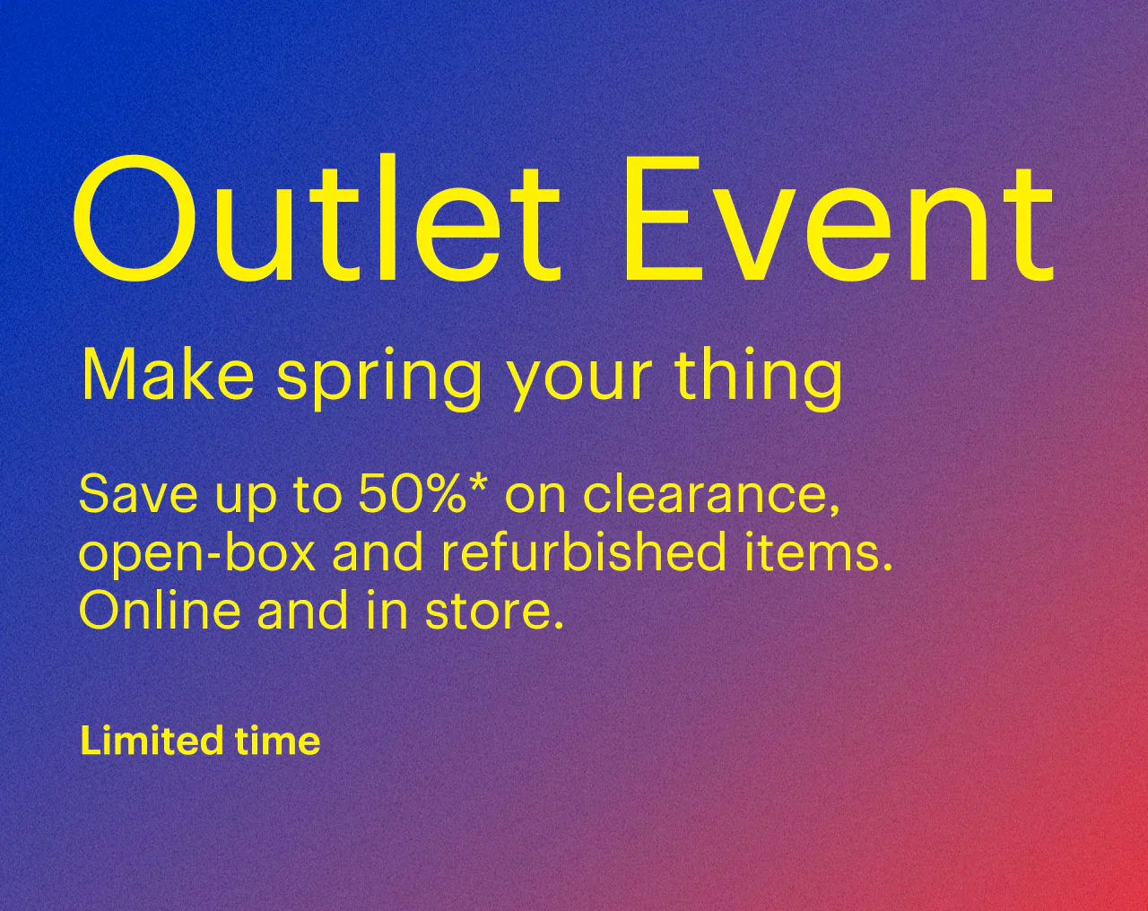 Limited-time Outlet Event. Make spring your thing. Save up to 50% on clearance, open-box and refurbished items. Online and in store. Reference disclaimer.
