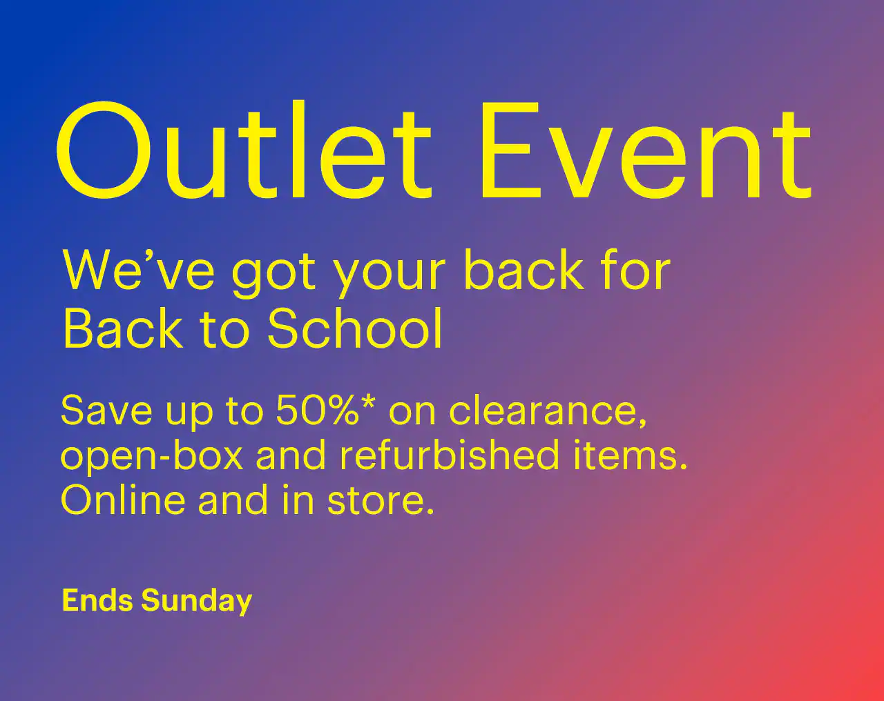 Outlet Event ends Sunday. We’ve got your back for Back to School. Save up to 50% on clearance, open-box and refurbished items. Online and in store. Shop now. Reference disclaimer.