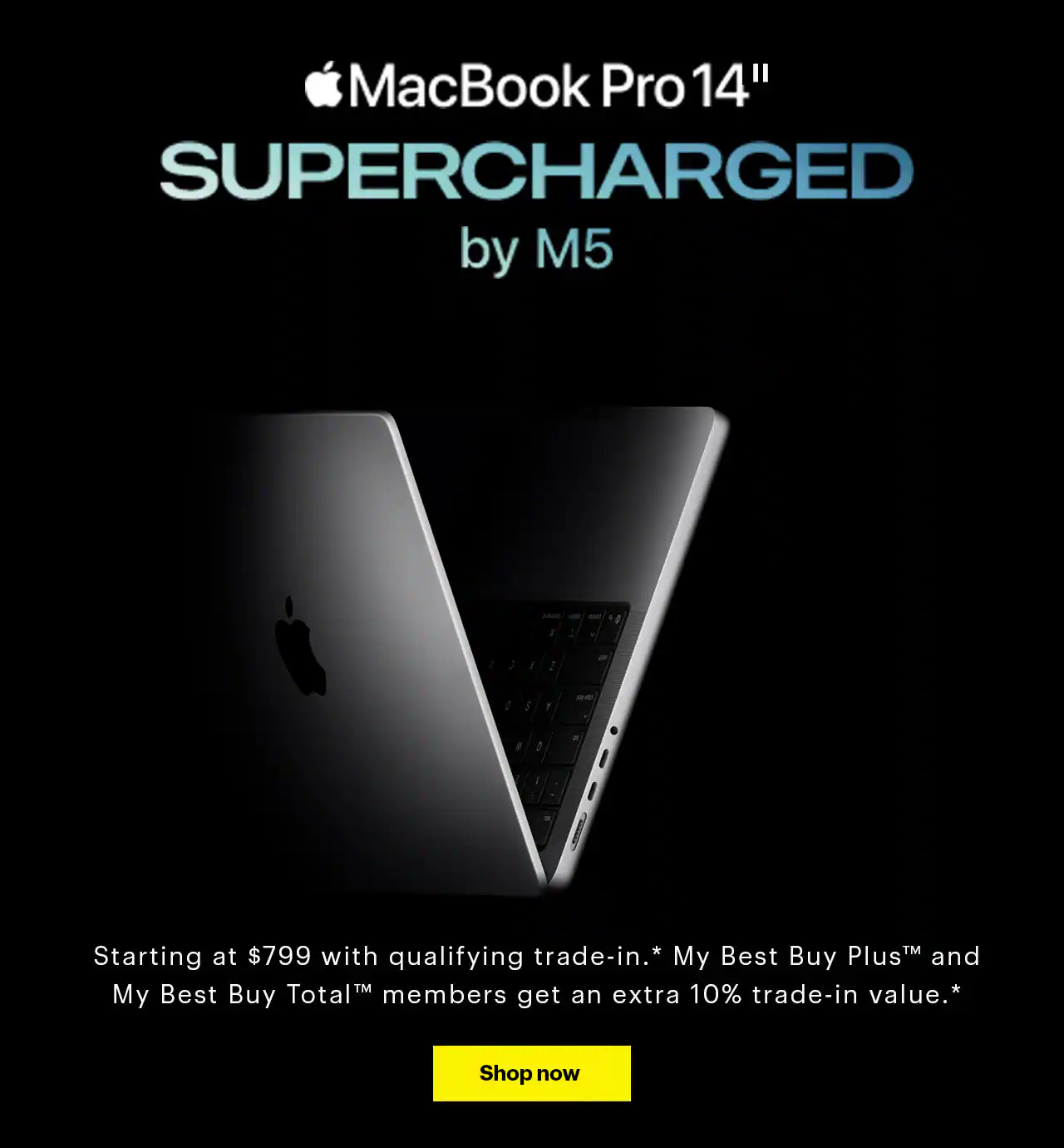MacBook Pro 14-inch. Supercharged by M5. The new 14-inch MacBook Pro with M5 joins the 14-inch and 16-inch models with M4 Pro and M4 Max, reference disclosure. It’s the most AI-optimized MacBook Pro lineup yet. Starting at $799 with qualifying trade-in, reference disclosure. My Best Buy Plus and My Best Buy Total members get an extra 10% trade-in value, reference disclosure.