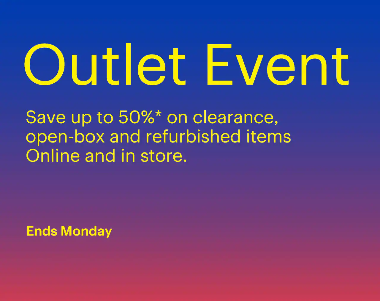 Outlet Event ends Monday. Save up to 50% on clearance, open-box and refurbished items. Online and in store. Reference disclaimer.