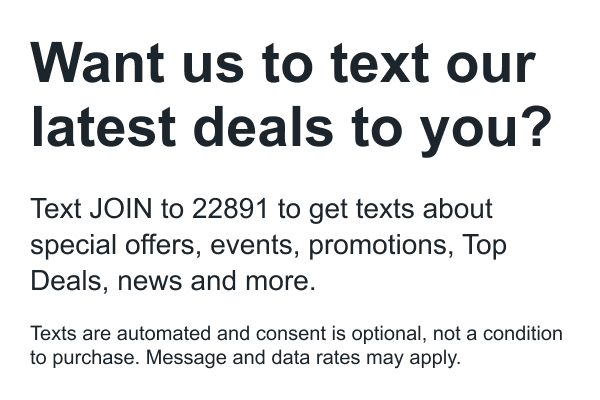 Want us to text our latest deals to you? Text join to 22891 to get texts about special offers, events, promotions, top deals, news and more. Texts are automated and consent is optional, not a condition to purchase. Message and data rates may apply