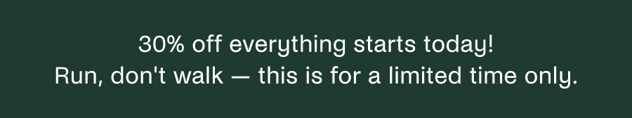 30% off everything starts today! Run, don't walk - this is for a limited time only. 