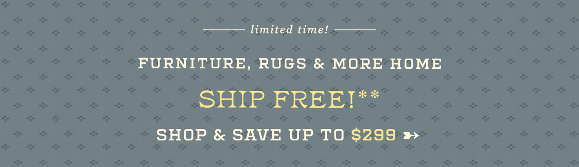 limited time! furniture, rugs & more home ship free! shop & save up to $299