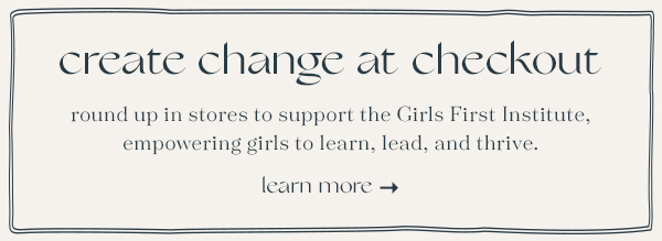 create change at checkout, round up in stores to support the Girls First Institute, empowering girls to learn, lead, and thrive, learn more