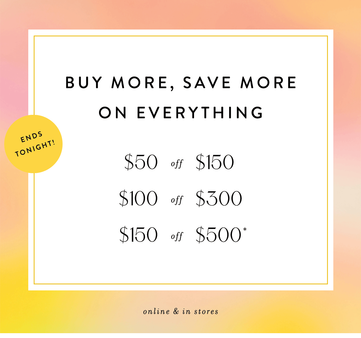 buy more, save more, ends tonight! $50 off $150, $100 off $300, $150 off $500