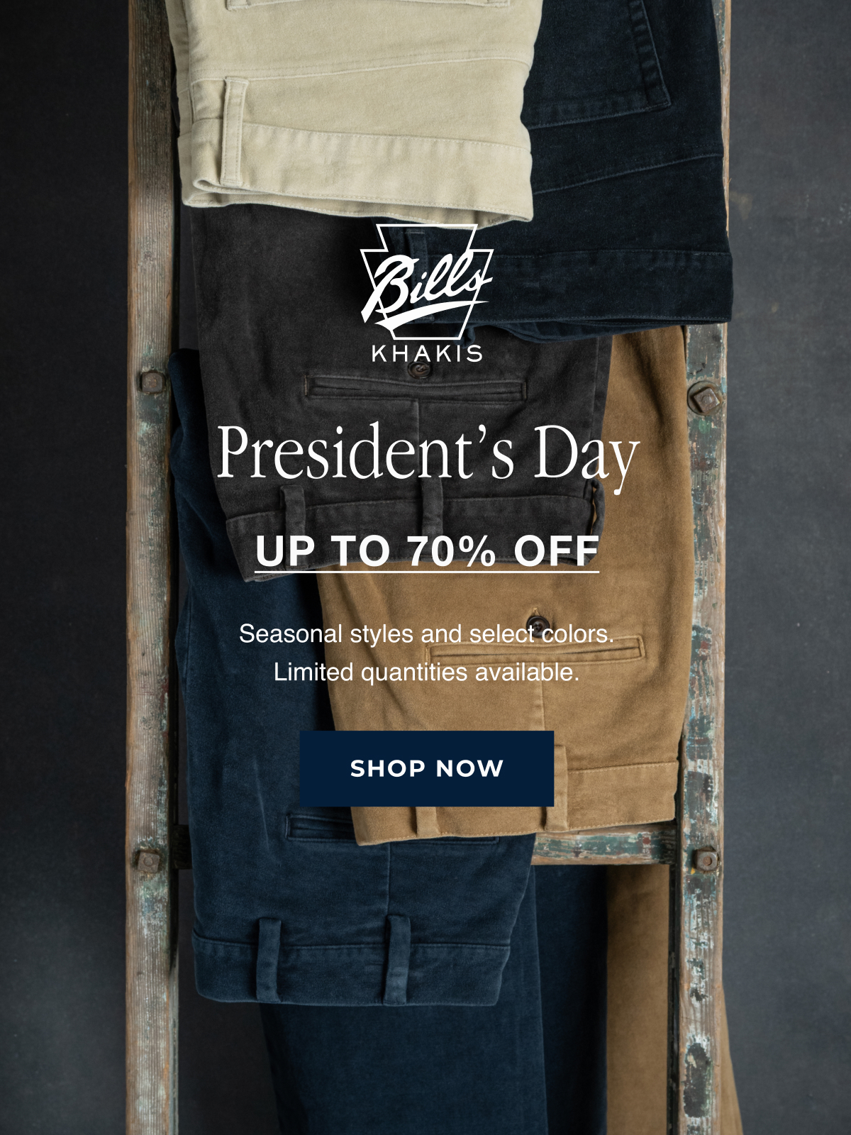 A array of Bills Khakis pants hang on an inudtrial wooden ladder's rungs against an industrial charcoal backdrop. The Bills Khakis logo overlays the photo. Text reads: President's Day | Up to 70% Off | Seasonal styles and select colors. Limited quantities available | Shop Now