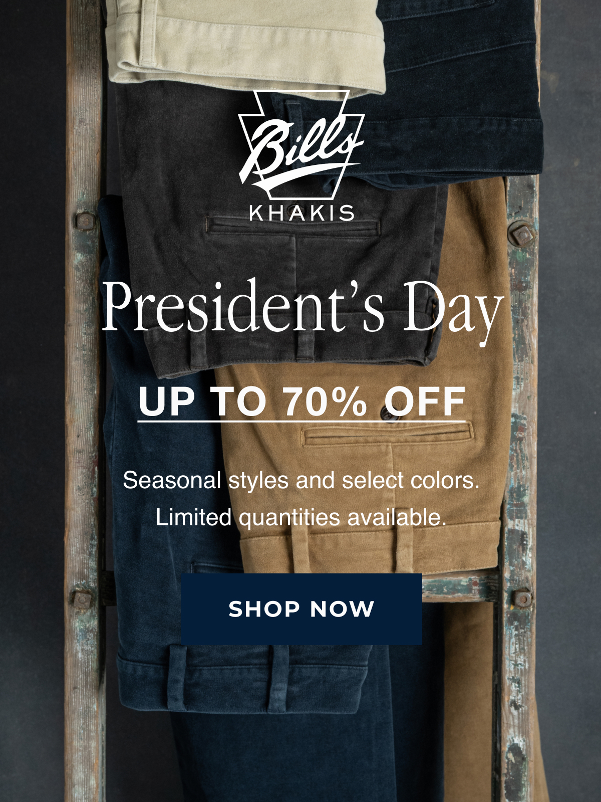A array of Bills Khakis pants hang on an inudtrial wooden ladder's rungs against an industrial charcoal backdrop. The Bills Khakis logo overlays the photo. Text reads: President's Day | Up to 70% Off | Seasonal styles and select colors. Limited quantities available | Shop Now