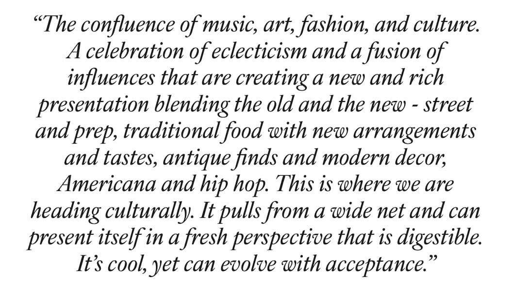 “The confluence of music, art, fashion, & culture. A celebration of eclecticism and a fusion of influences that are creating a new and rich presentation blending the old and the new - street and prep, traditional food with new arrangements and tastes, antique finds and modern decor, Americana and hip hop. This is where we are heading culturally. It pulls from a wide net and can present itself in a fresh perspective that is digestible. It’s cool, yet can evolve with acceptance.” - Billy