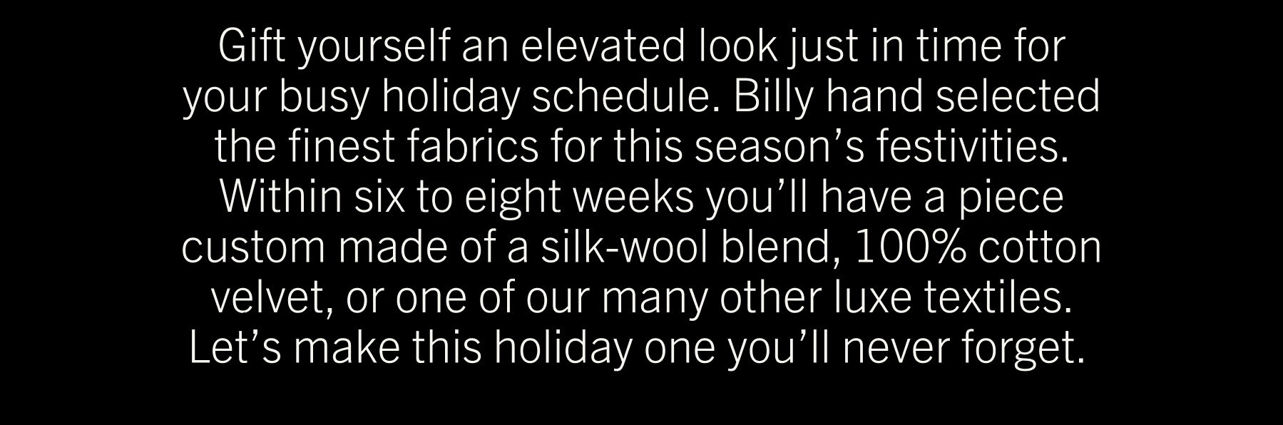 Gift yourself an elevated look just in time for your busy holiday schedule. Billy hand selected the finest fabrics for this season’s festivities. Within six to eight weeks you’ll have a piece custom made of a silk-wool blend, 100% cotton velvet, or one of our many other luxe textiles. Let’s make this holiday one you’ll never forget. 