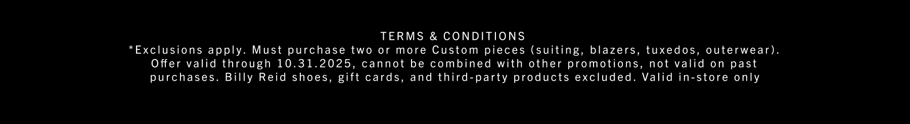 *Exclusions apply. Must purchase two or more Custom pieces (suiting, blazers, tuxedos, outerwear). Offer valid through 10.31.2025, cannot be combined with other promotions, not valid on past purchases. Billy Reid shoes, gift cards, and third-party products excluded. Valid in-store only