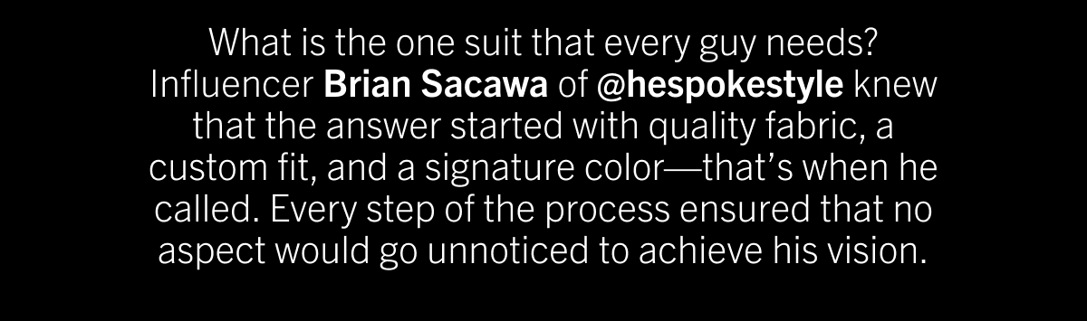 What is the one suit that every guy needs? Influencer Brian Sacawa of @hespokestyle knew that the answer started with quality fabric, a custom fit, and a signature color—that’s when he called. Every step of the process ensured that no aspect would go unnoticed to achieve his vision.