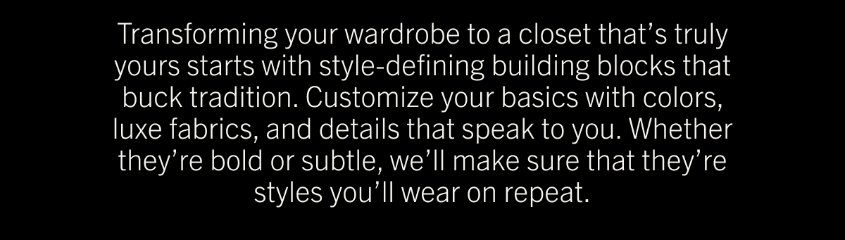 Transforming your wardrobe to a closet that’s truly yours starts with style-defining building blocks that buck tradition. Customize your basics with colors, luxe fabrics, and details that speak to you. Whether they’re bold or subtle, we’ll make sure that they’re styles you’ll wear on repeat.