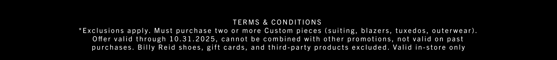 *Exclusions apply. Must purchase two or more Custom pieces (suiting, blazers, tuxedos, outerwear). Offer valid through 10.31.2025, cannot be combined with other promotions, not valid on past purchases. Billy Reid shoes, gift cards, and third-party products excluded. Valid in-store only