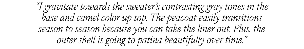 “I gravitate towards the sweater’s contrasting gray tones in the base and camel color up top. The peacoat easily transitions season to season because you can take the liner out. Plus, the outer shell is going to patina beautifully over time.”