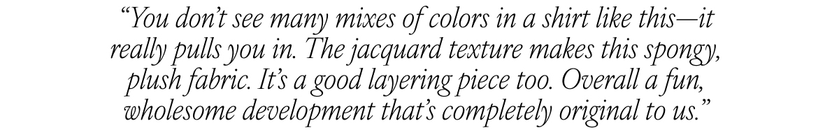 “You don’t see many mixes of colors in a shirt like this—it really pulls you in. The jacquard texture makes this spongy, plush fabric. It’s a good layering piece too. Overall a fun, wholesome development that’s completely original to us. “