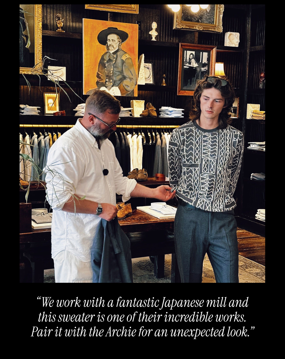 "We work with a fantastic Japanese mill and this sweater is one of their incredible works. Pair it with the Archie for an unexpected look."