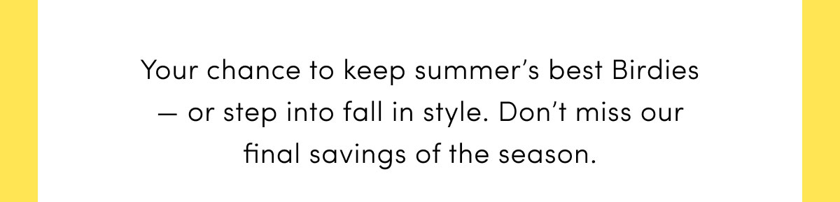 Your chance to keep summer's best Birdies — or step into fall in style.