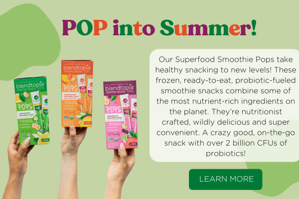 POP into Summer! Our Superfood Smoothie Pops take healthy snacking to new levels! These frozen, ready-to-eat, probiotic-fueled smoothie snacks combine some of the most nutrient-rich ingredients on the planet. They're nutritionsist crafted, wildly delicious and super convenient. A crazy good, on-the-go snack with over 2 billion CFUs of probiotics! Button Text reads: Learn More