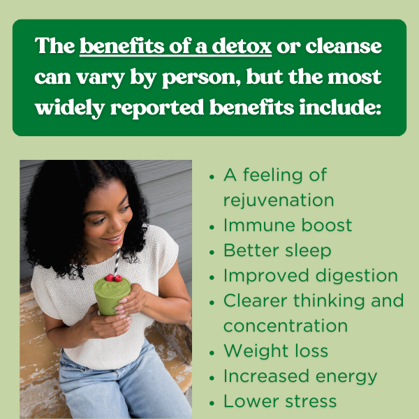 Image of women holding detox smoothie. Text next to image reads: The benefits of a detox or cleanse vary by person, but the most widely reported benefits include: A feeling of rejuvenation Immune boost Better sleep Improved digestion Clearer thinking and concentration Increased energy Weight loss. Button text reads: Learn More