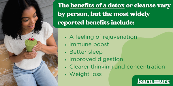 Image of women holding detox smoothie. Text next to image reads: The benefits of a detox or cleanse vary by person, but the most widely reported benefits include: A feeling of rejuvenation Immune boost Better sleep Improved digestion Clearer thinking and concentration Weight loss. Button text reads: Learn More