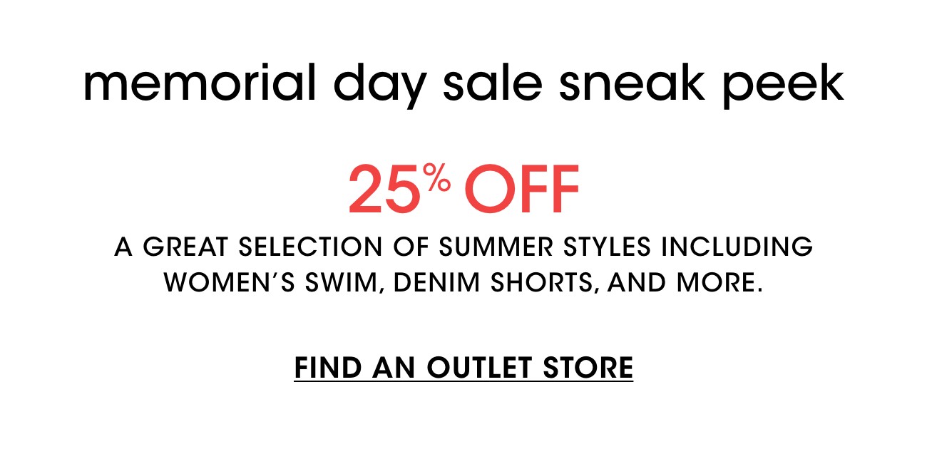 memorial day sale sneak peek | 25% OFF | A GREAT SELECTION OF SUMMER STYLES INCLUDING WOMEN'S SWIM, DENIM SHORTS, AND MORE. | FIND AN OUTLET STORE