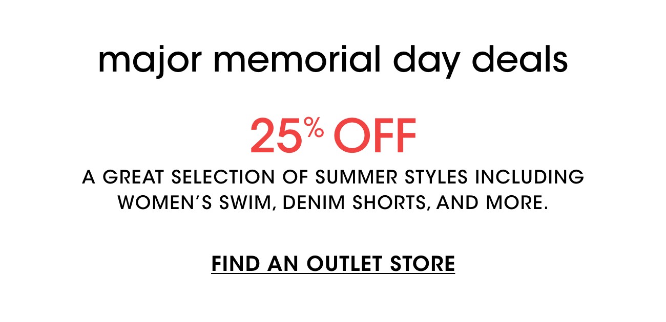 major memorial day deals | 25% OFF | A GREAT SELECTION OF SUMMER STYLES INCLUDING WOMEN'S SWIM, DENIM SHORTS, AND MORE. | FIND AN OUTLET STORE