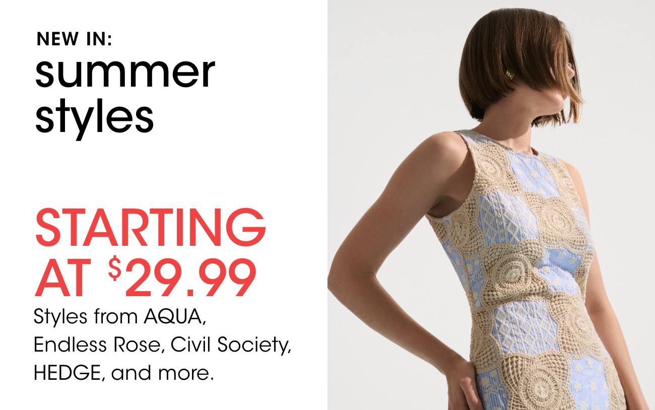 NEW IN: summer styles | STARTING AT $29.99 | Styles from AQUA, Endless Rose, Civil Society, HEDGE, and more.