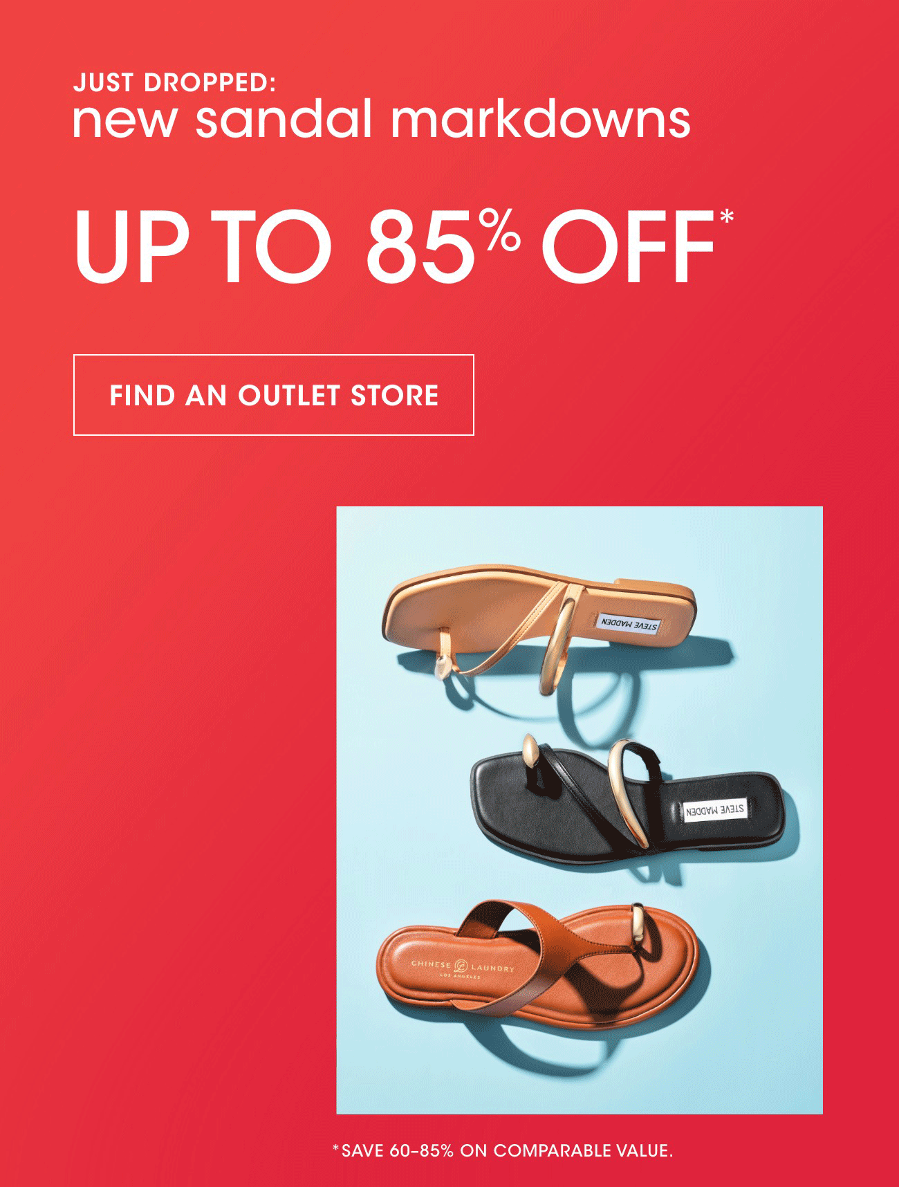 JUST DROPPED: new sandal markdowns | UP TO 85% OFF* | FIND AN OUTLET STORE | *SAVE 60-80% ON COMPARABLE VALUE