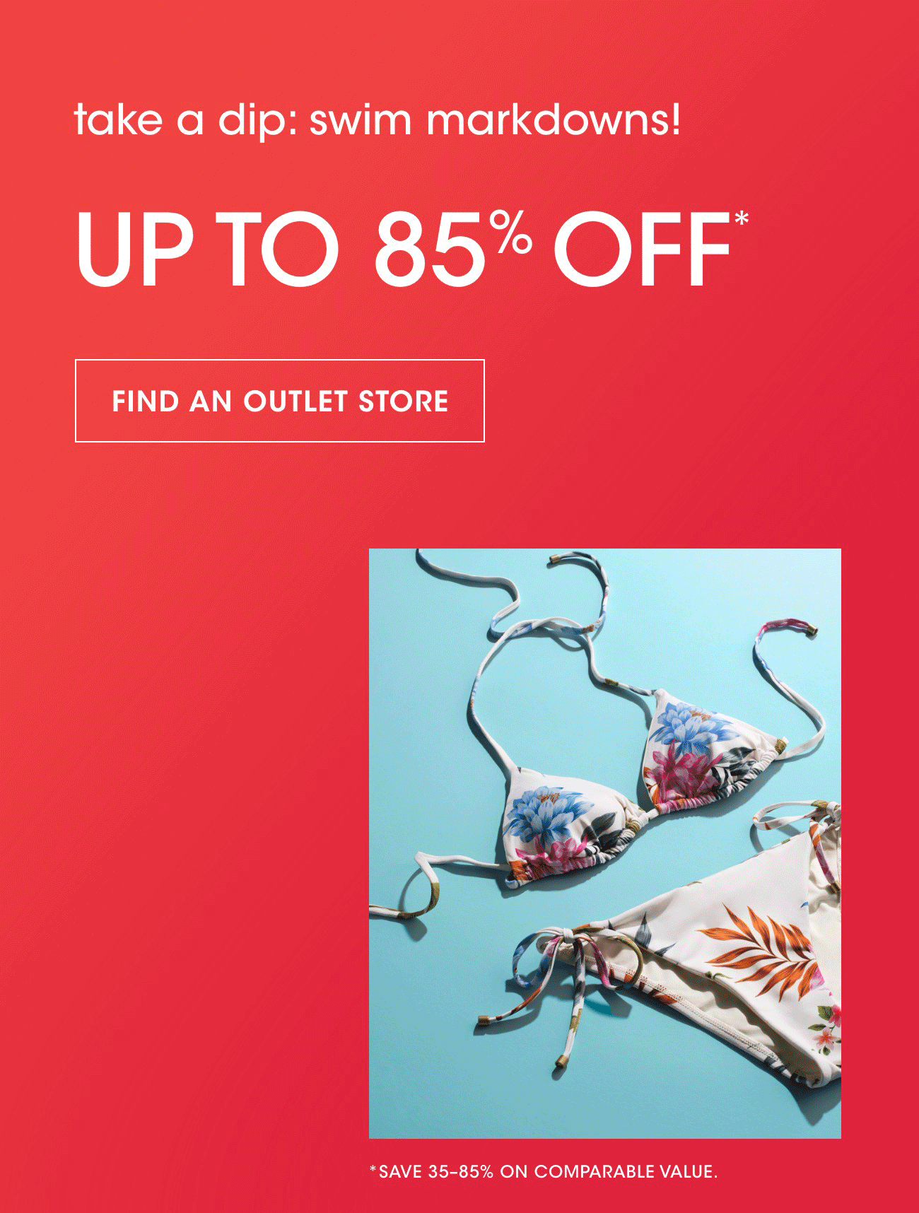take a dip: swim markdowns! | UP TO 85% OFF* | FIND AN OUTLET STORE | *SAVE 35-85% ON COMPARABLE VALUE.