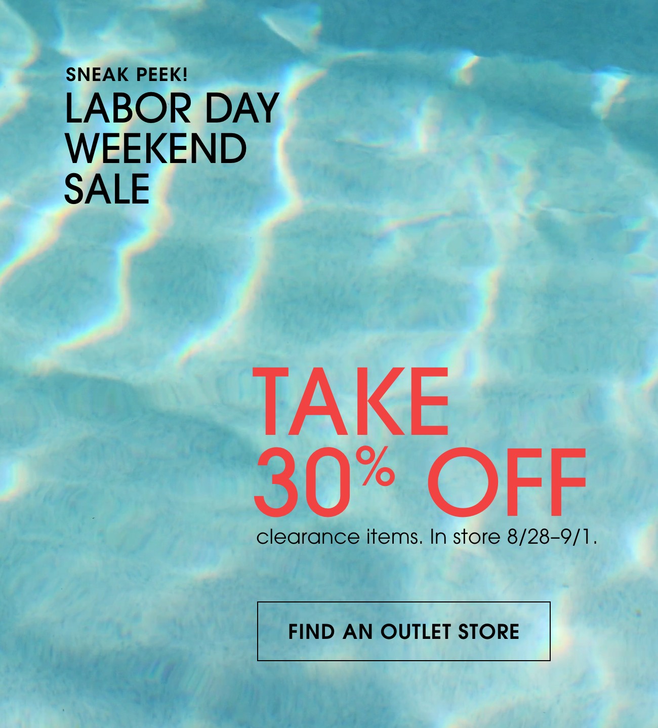 SNEAK PEEK! | LABOR DAY WEEKEND SALE | TAKE 30% OFF | clearance items. In store 8/28-9/1. | FIND AN OUTLET STORE 