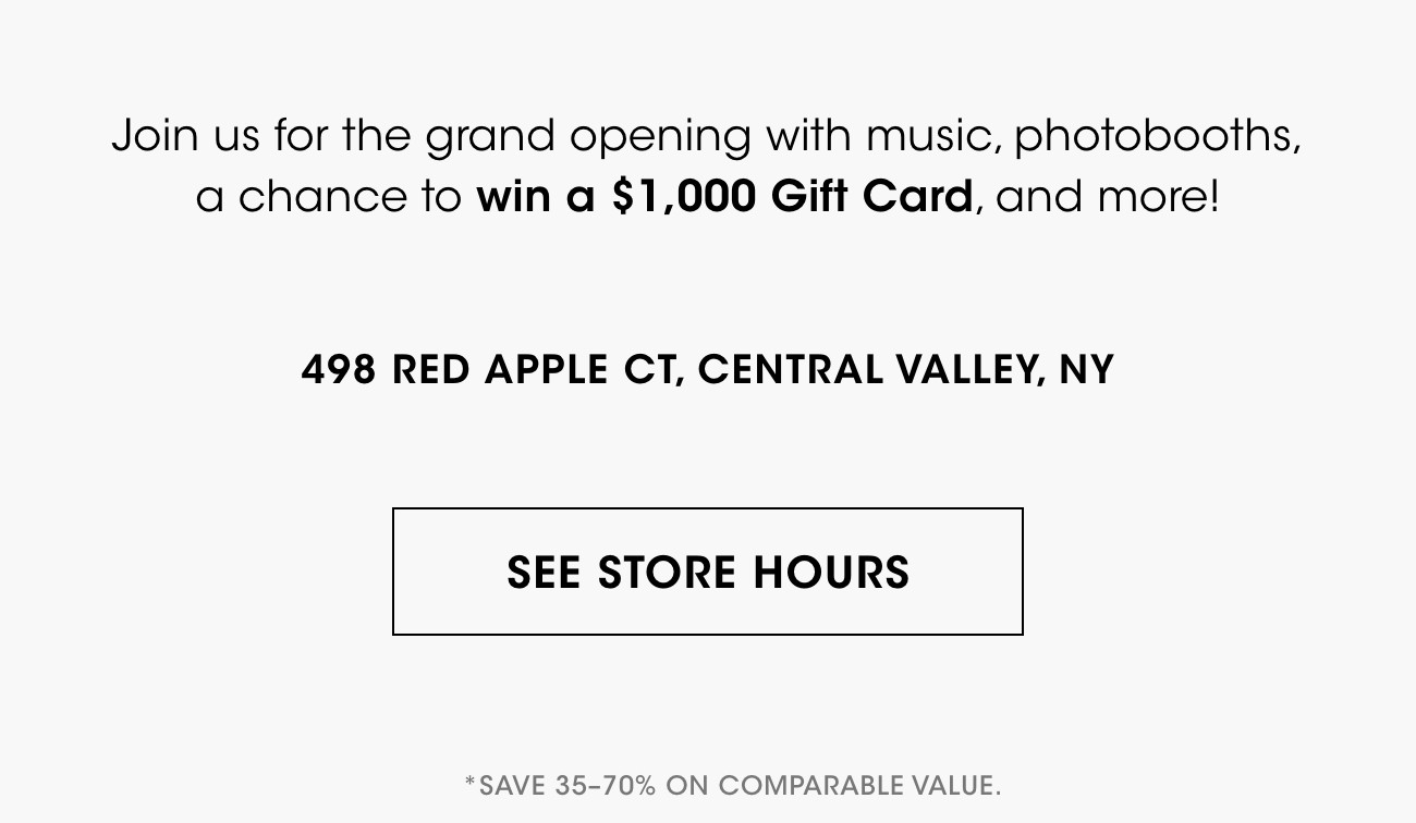 Join us for the grand opening with music, photobooths, a chance to win a $1,000 Gift Card, and more ! | 498 RED APPLE CT, CENTRAL VALLEY, NY | SEE STORE HOURS | *SAVE 35-70% ON COMPARABLE VALUE.