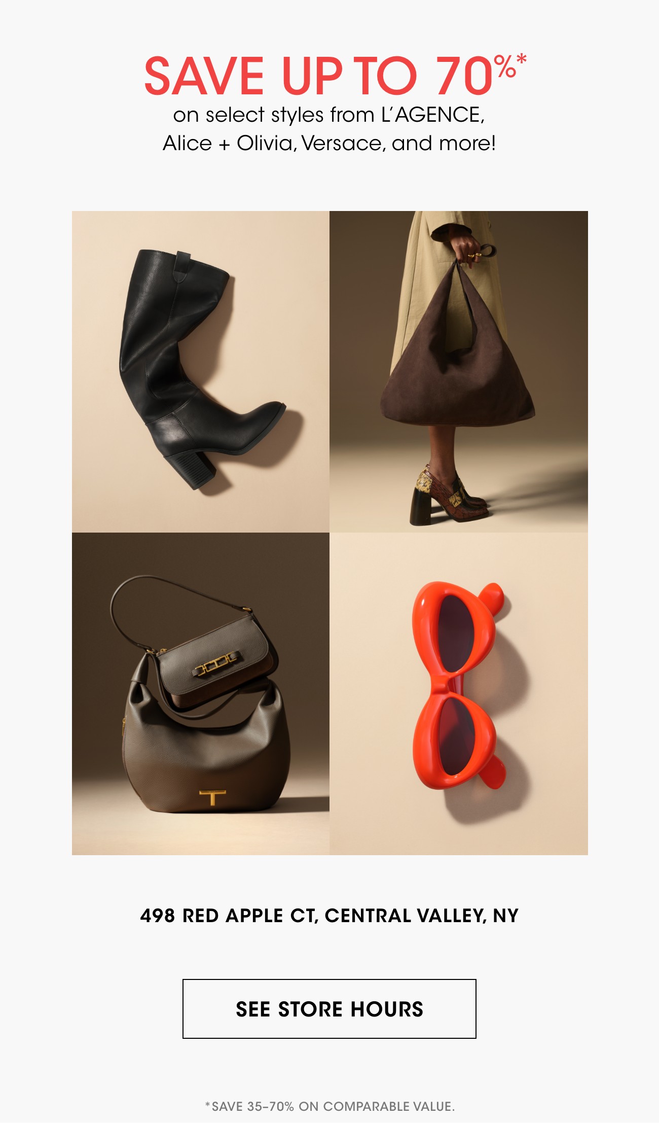 SAVE UP TO 70%* | on select styles from L'AGENCE, Alice + Olivia, Versace, and more! | 498 RED APPLE CT, CENTRAL VALLEY, NY | SEE STORE HOURS | *SAVE 35-70% ON COMPARABLE VALUE.