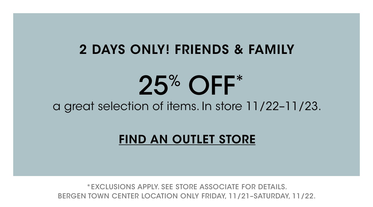 2 DAYS ONLY! FRIENDS & FAMILY | 25% OFF* | a great selection of items. In store 11/22-11/23. | FIND AN OUTLET STORE | * EXCLUSIONS APPLY. SEE STORE ASSOCIATE FOR DETAILS. | BERGEN TOWN CENTER LOCATION ONLY FRIDAY, 11/21-SATURDAY, 11/22.