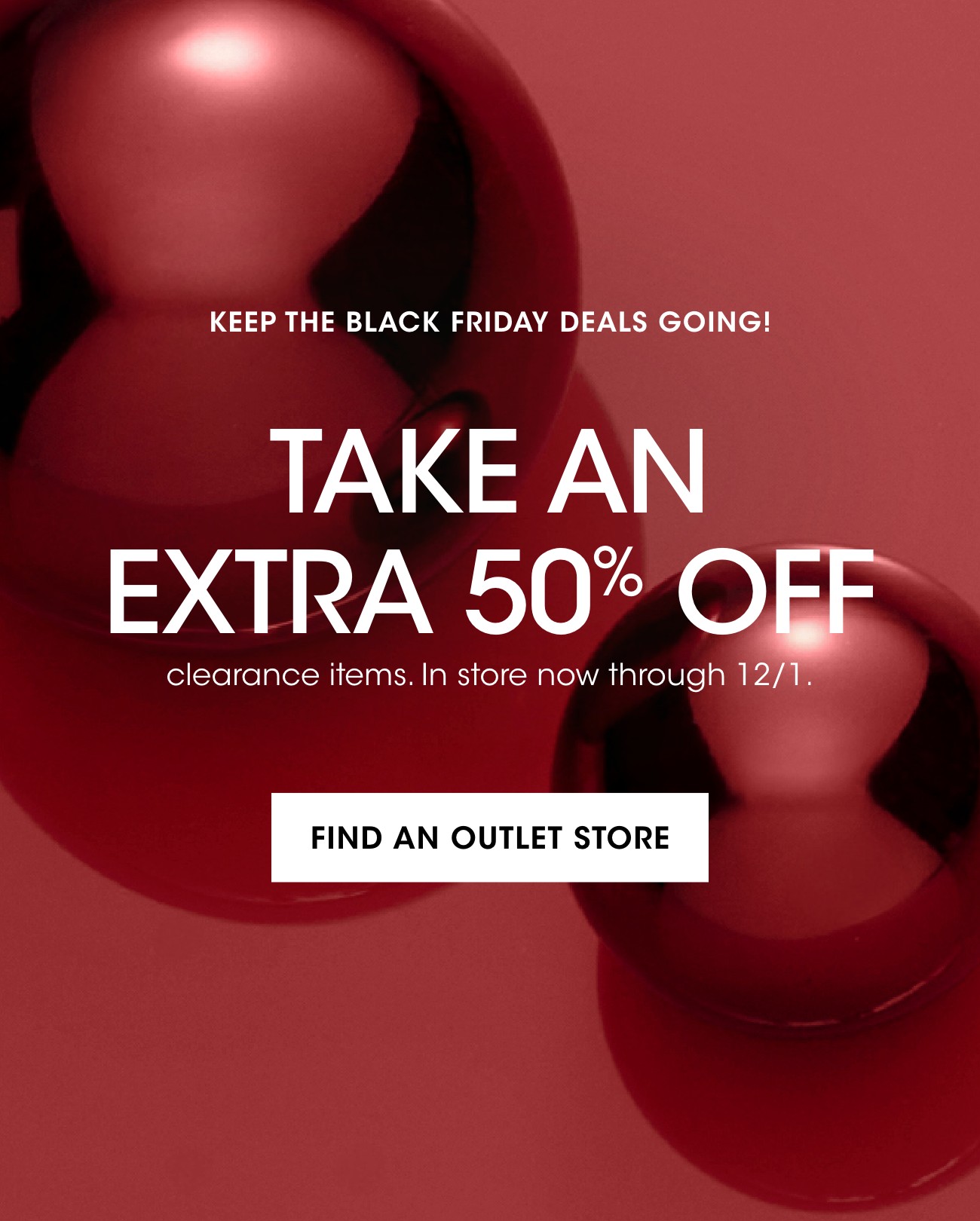 KEEP THE BLACK FRIDAY DEALS GOING! | TAKE AN EXTRA 50% OFF | clearance items. In store now through 12/1. | FIND AN OUTLET STORE