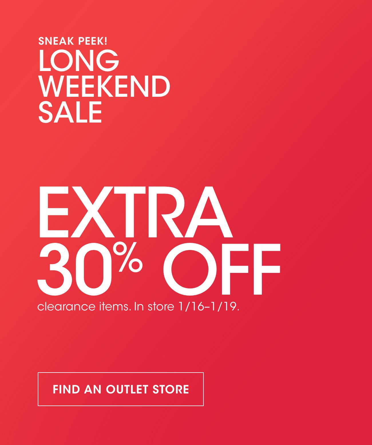 SNEAK PEEK! LONG WEEKEND SALE | EXTRA 30% OFF | clearance items. In store 1/16-1/19. | FIND AN OUTLET STORE