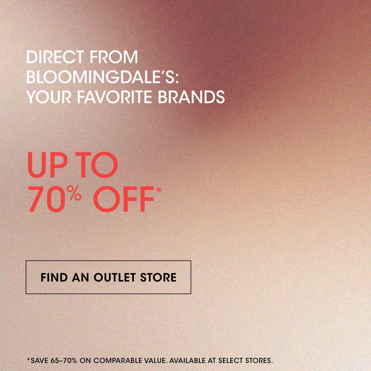 DIRECT FROM BLOOMINGDALE'S: YOUR FAVORITE BRANDS | UP TO 70% OFF* | FIND AN OUTLET STORE | *SAVE 65-70% ON COMPARABLE VALUE.AVAILABLE AT SELECT STORES.