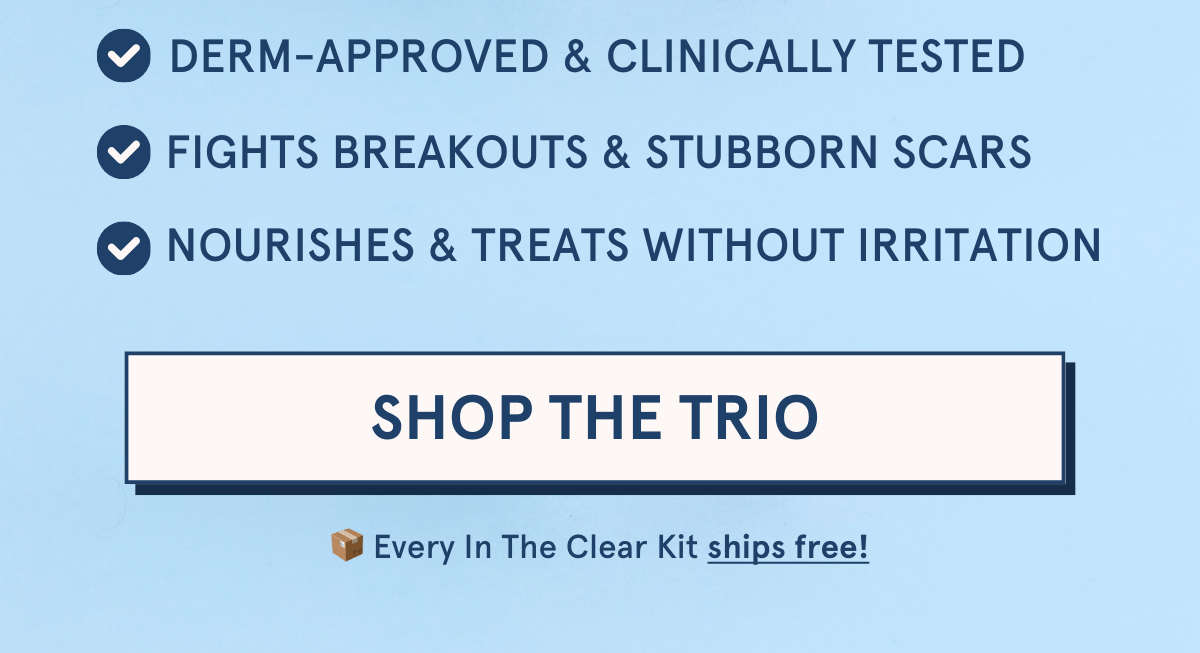 Derm-approved & clinically tested | Fights breakouts & stubborn scars | Nourishes & treats without irritation [SHOP THE TRIO] Every In The Clear Kit ships free!