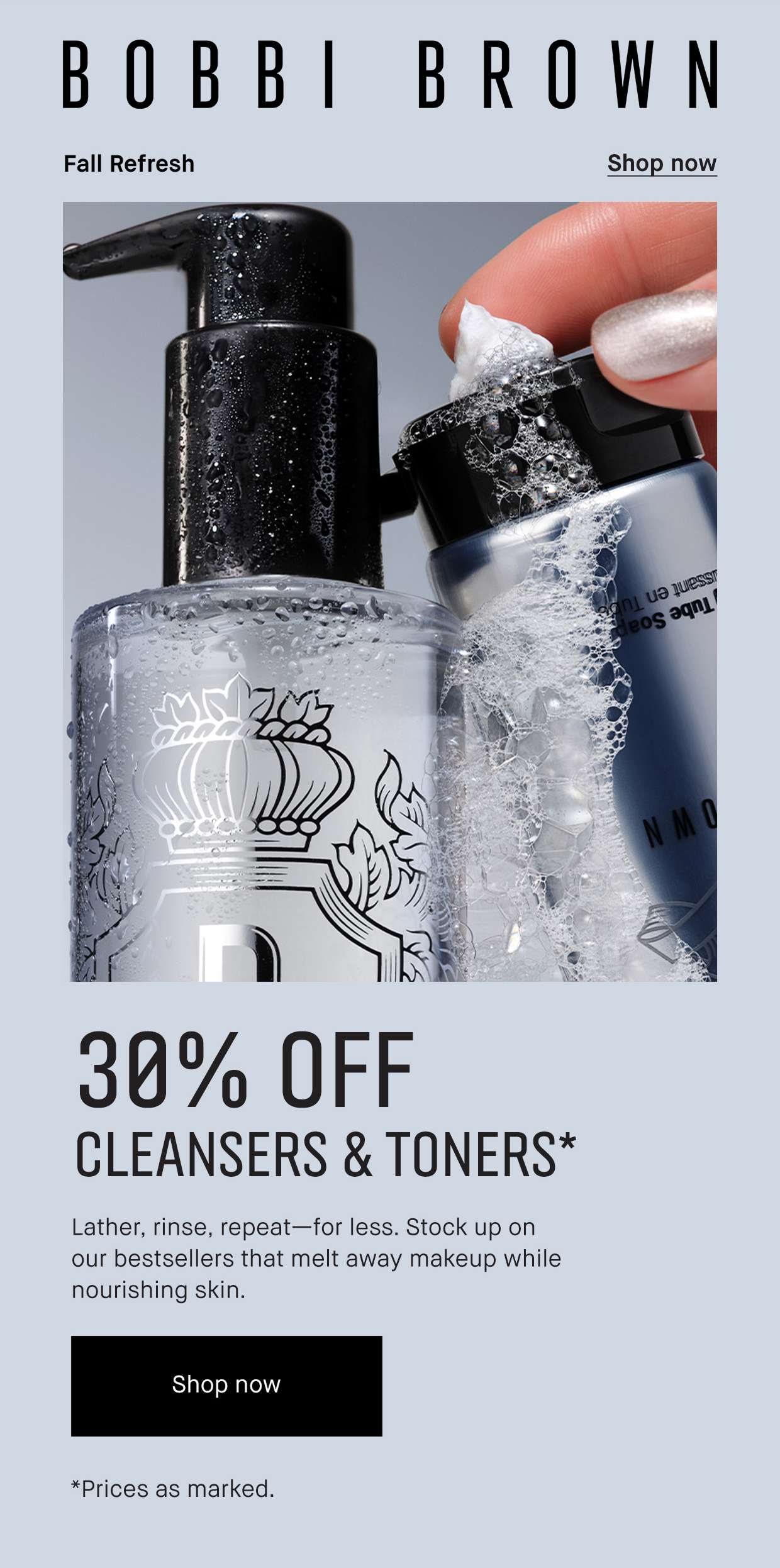 BOBBI BROWN | Fall Refresh Shop now | 30% OFF CLEANSERS & TONERS* Lather, rinse, repeat – for less. Stock up on our bestsellers that melt away makeup while nourishing skin. | Shop now | *Prices as marked.