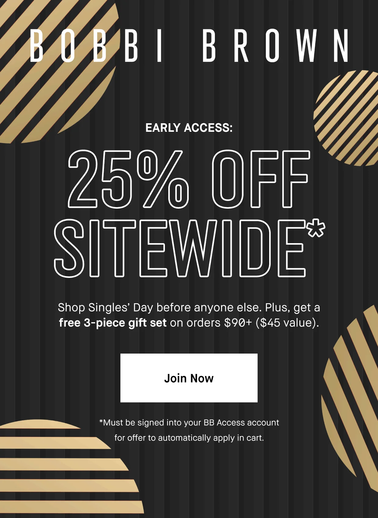 BOBBI BROWN | EARLY ACCESS: 25% OFF SITEWIDE* Shop single’s Day before anyone else. Plus, get a free 3-piece set on orders $90+ ($45 value). | Join now | Must be signed into your BB Access account for offer to automatically apply in cart