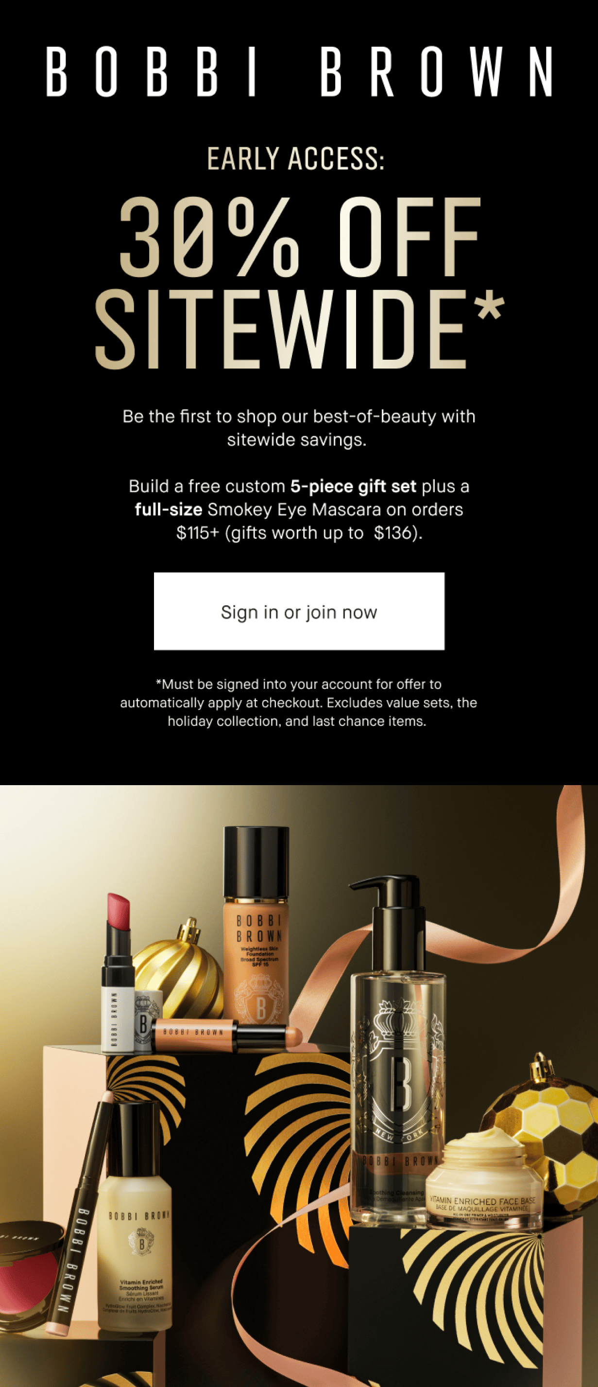 BOBBI BROWN | EARLY ACCESS: 30% OFF SITEWIDE* Be the first to shop our best-of-beauty with sitewide savings. | Build a free custom 5-piece gift set plus a free full-size Smokey Eye Mascara on orders $115+. (Gifts worth up to $136). | Sign in or join now | *Must be signed into your account for offer to automatically apply at checkout. Excludes value sets, the holiday collection, and last chance items.
