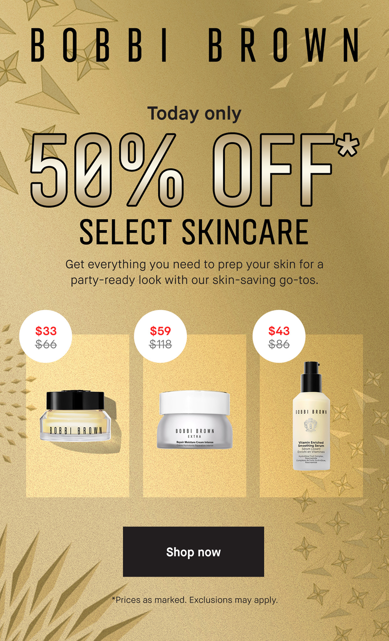 BOBBI BROWN. Today only. 50% Off* Select Skincare. Get everything you need to prep your skin for a party-ready look with our skin-saving go-tos. Shop Now. *Prices as marked. Exclusions may apply.