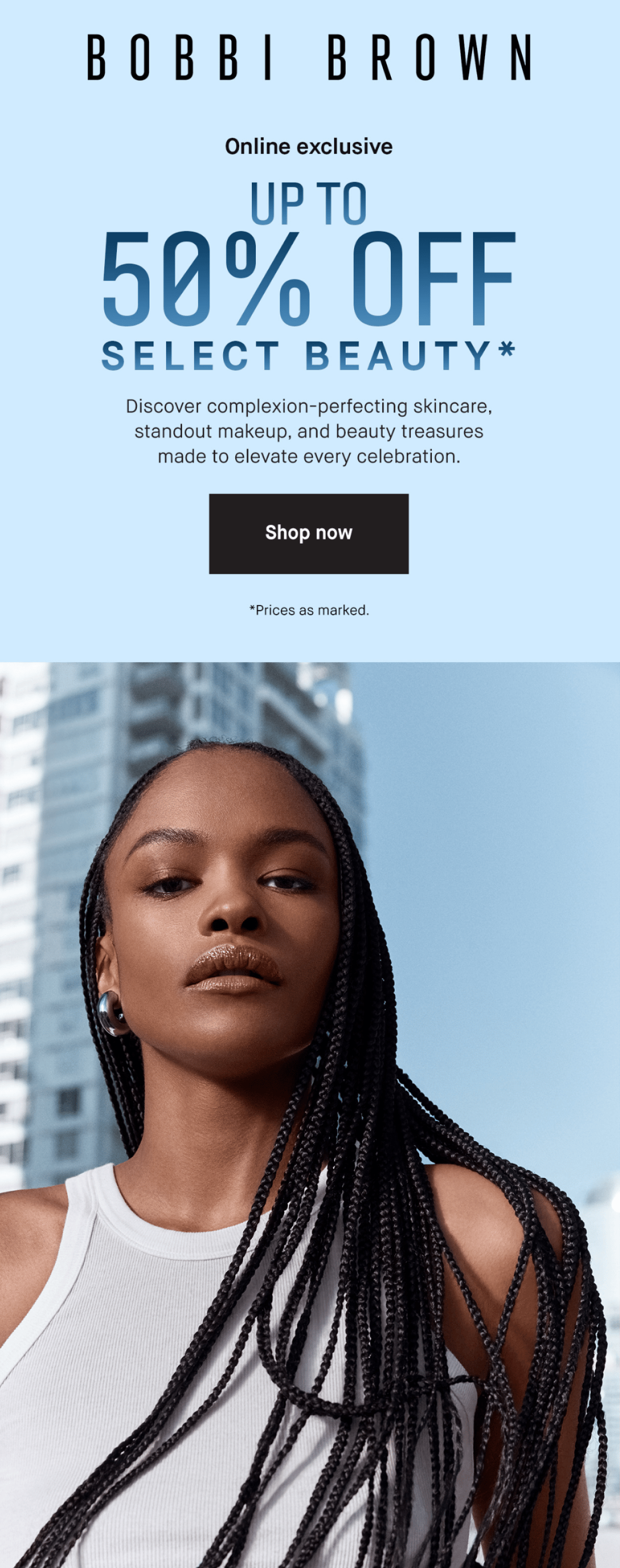BOBBI BROWN | Online exclusive UP TO 50% OFF SELECT BEAUTY* Discover complexion-perfecting skincare, standout makeup, and beauty treasures made to elevate every celebration. Shop now | *Prices as marked.