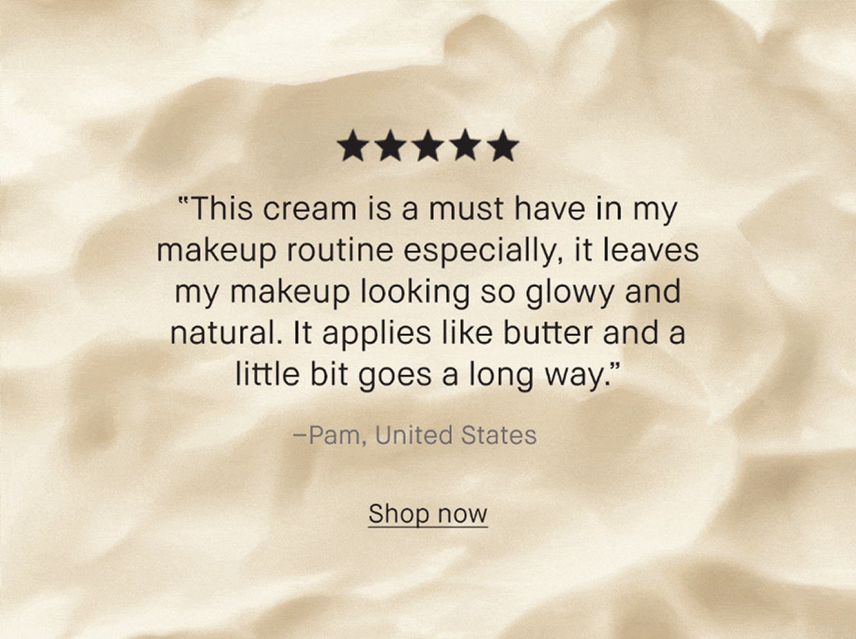This cream is a must have in my makeup routine specially, it leaves my makeup looking so glowy and natural. It applies like butter and a little bit goes along way. -Pam, United States | Shop now