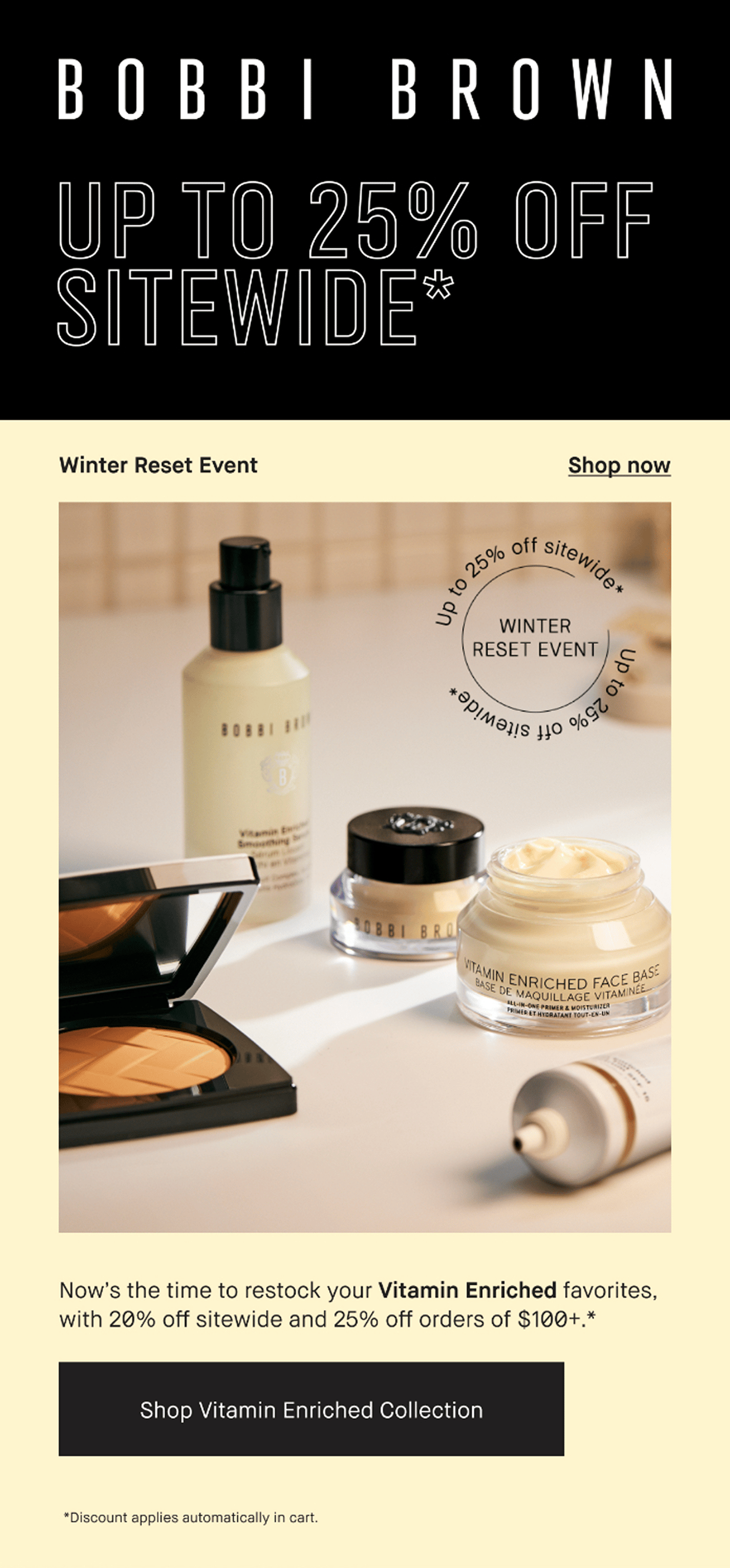 BOBBI BROWN | UP TO 25% OFF SITEWIDE* Winter Reset Event | Shop now |Now’s the time to restock your Vitamin Enriched favorites, with 20% off sitewide and 25%off orders of $100+. * | Shop Vitamin Enriched Collection| *Discount applies automatically in cart.