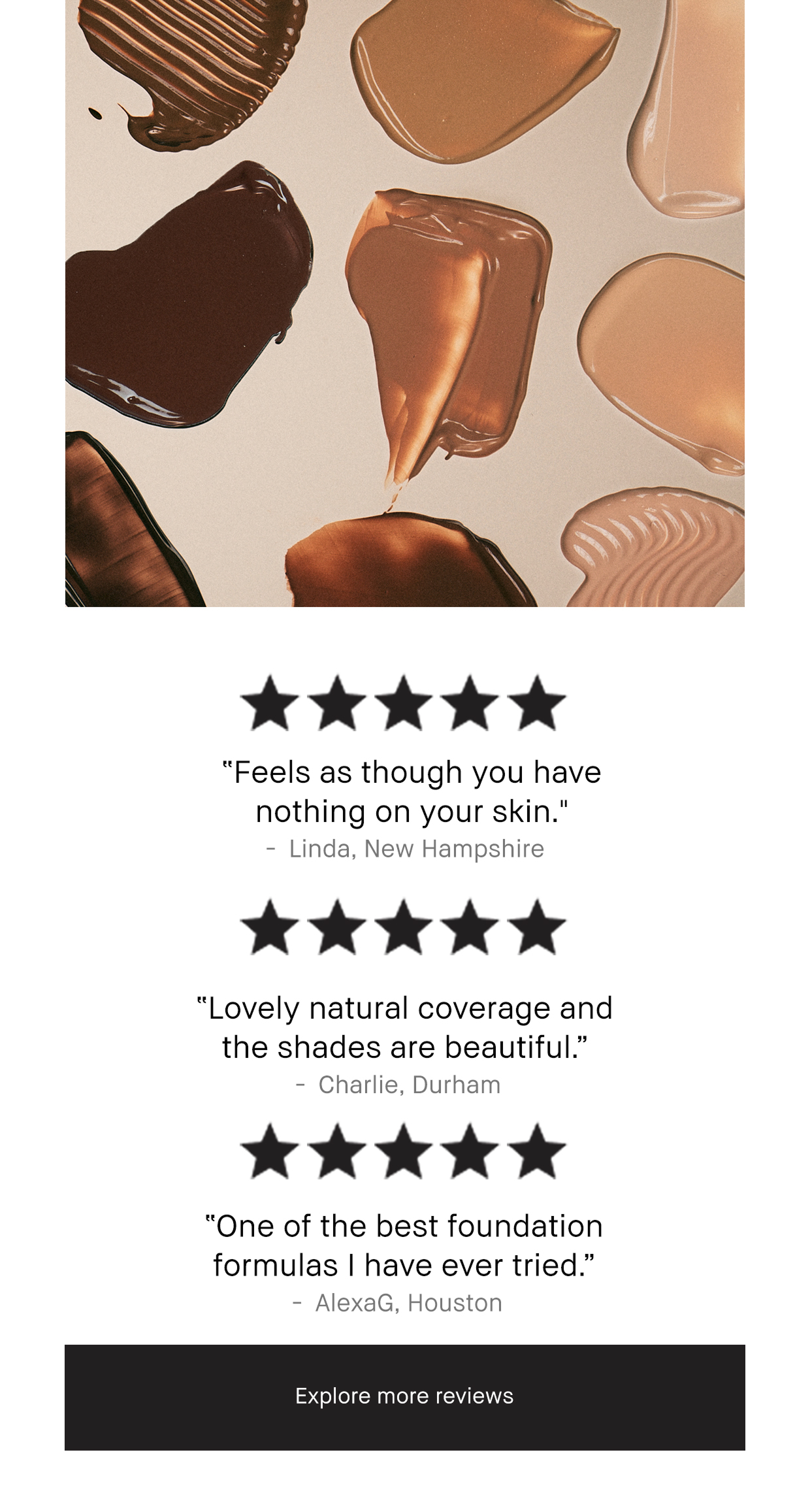 5 Stars. Feels as though you have nothing on your skin. - Linda, New Hampshire. Lovely Natual Coverage and the shades are beautiful. - Charlie, Durham. One of the best foundation formulas i have ever tried. AlexG, Houston. Explore More Reviews. 