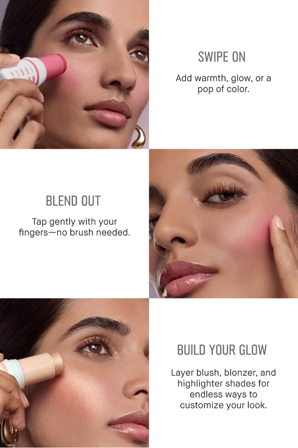 SWIPE ON Add warmth, glow, or a pop of color. | BLEND OUT Tap gently with your fingers – no brush needed. | BUILD YOUR GLOW Layer blush, bronzer, and highlighter shades for endless ways to customize your look.